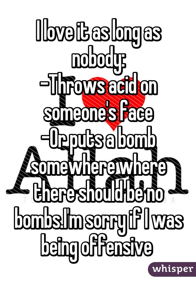 I love it as long as nobody:
-Throws acid on someone's face
-Or puts a bomb somewhere where there should be no bombs.I'm sorry if I was being offensive 