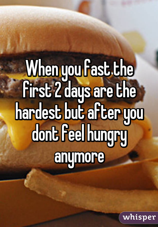 When you fast the first 2 days are the hardest but after you dont feel hungry anymore