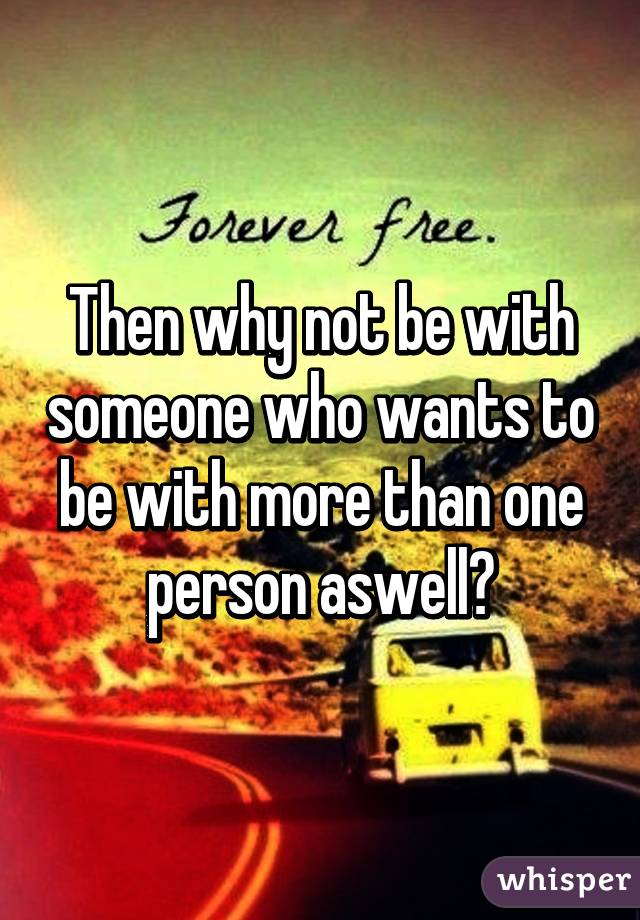 Then why not be with someone who wants to be with more than one person aswell?