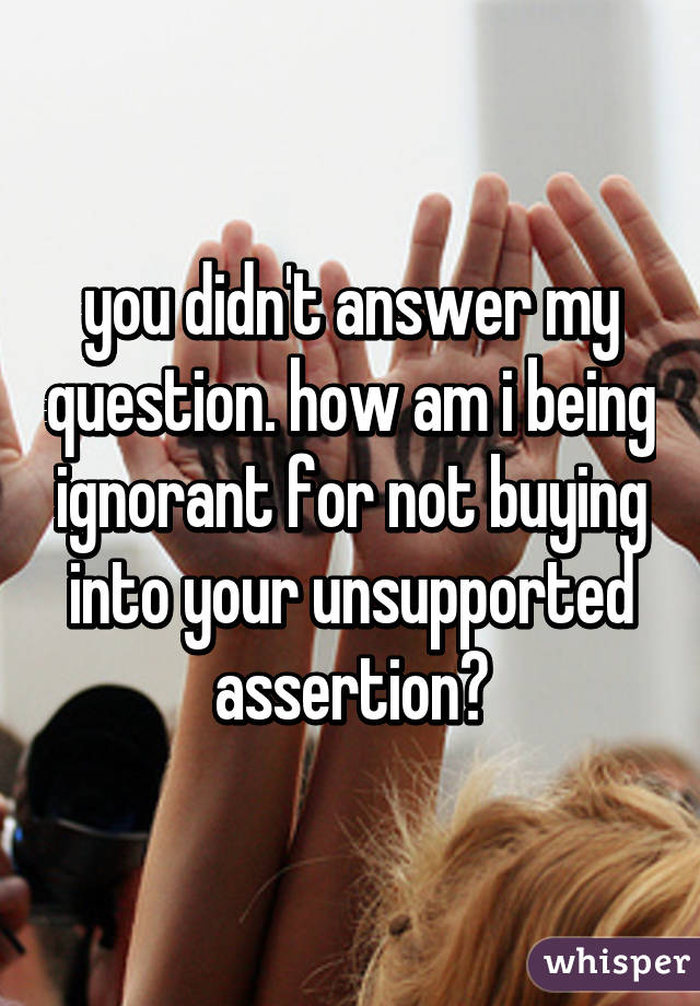 you didn't answer my question. how am i being ignorant for not buying into your unsupported assertion?