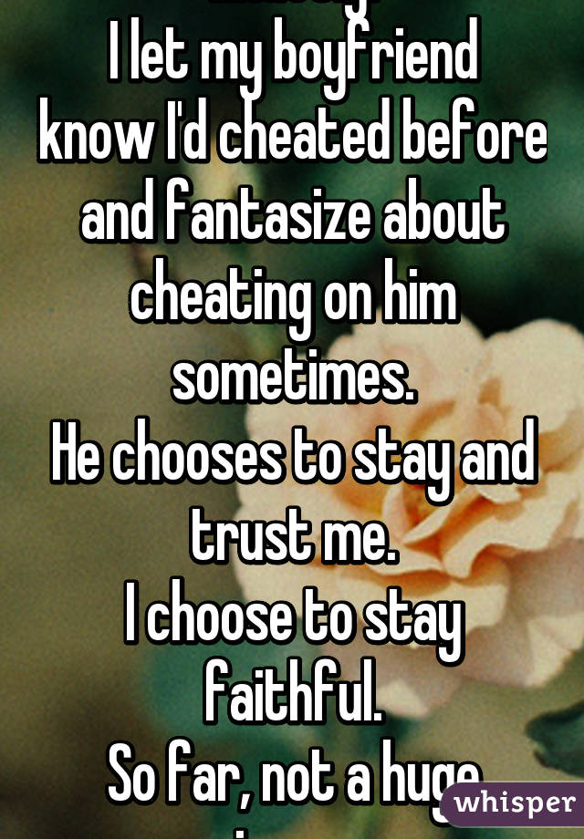 Exactly.
I let my boyfriend know I'd cheated before and fantasize about cheating on him sometimes.
He chooses to stay and trust me.
I choose to stay faithful.
So far, not a huge issue.