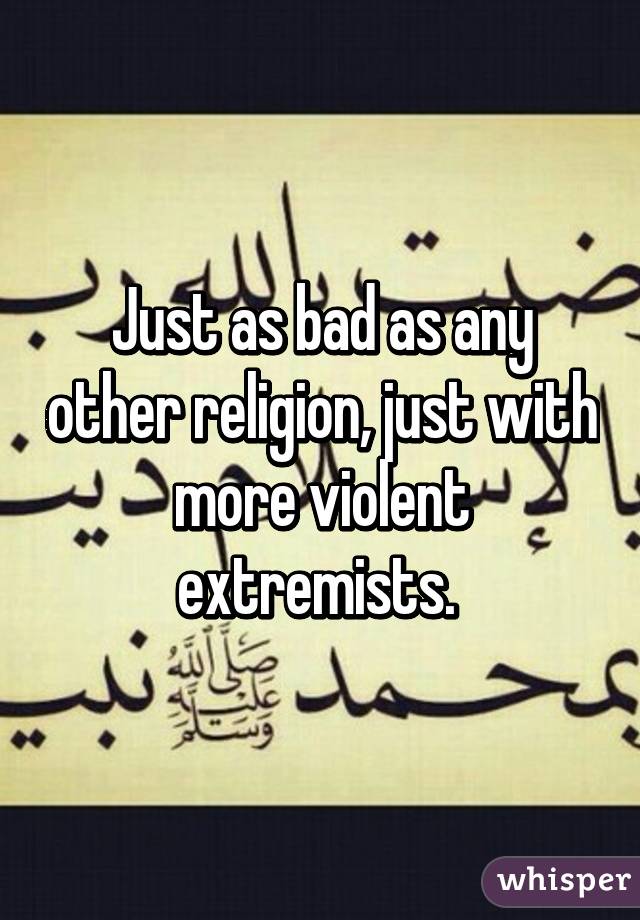 Just as bad as any other religion, just with more violent extremists. 