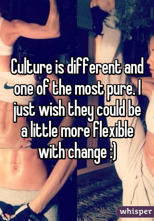 Culture is different and one of the most pure. I just wish they could be a little more flexible with change :)