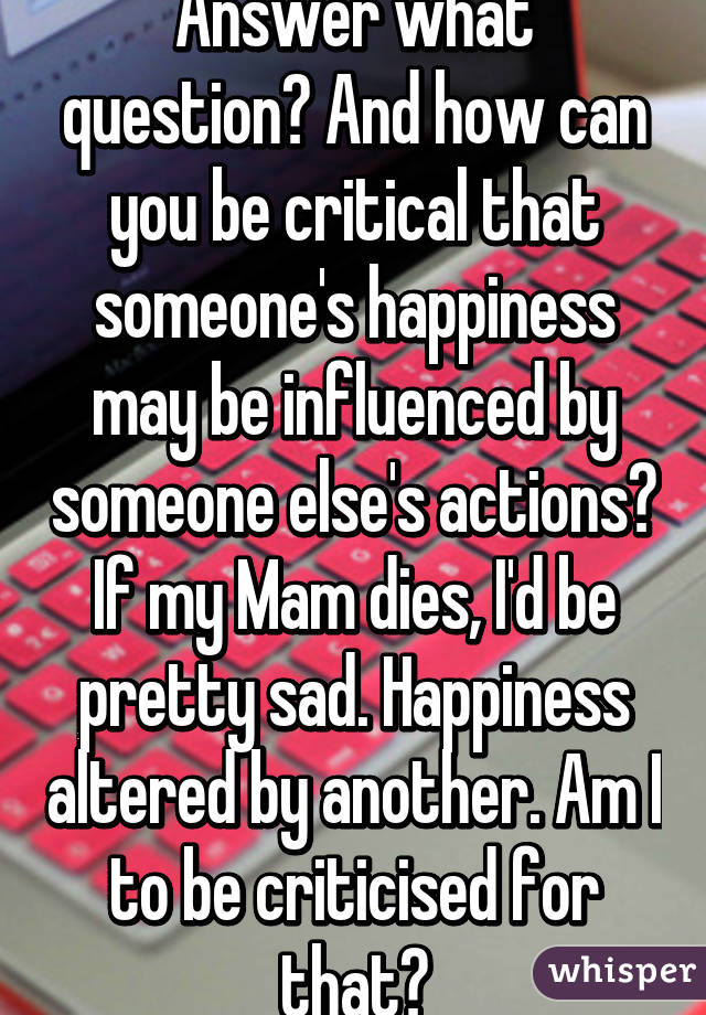 Answer what question? And how can you be critical that someone's happiness may be influenced by someone else's actions? If my Mam dies, I'd be pretty sad. Happiness altered by another. Am I to be criticised for that?