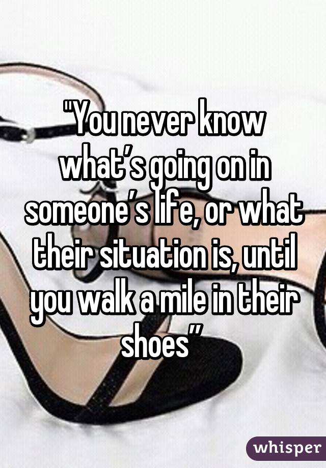 "You never know what’s going on in someone’s life, or what their situation is, until you walk a mile in their shoes” 