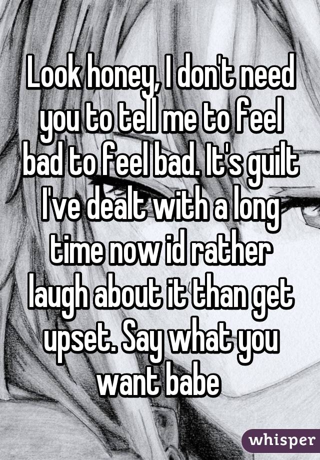 Look honey, I don't need you to tell me to feel bad to feel bad. It's guilt I've dealt with a long time now id rather laugh about it than get upset. Say what you want babe 