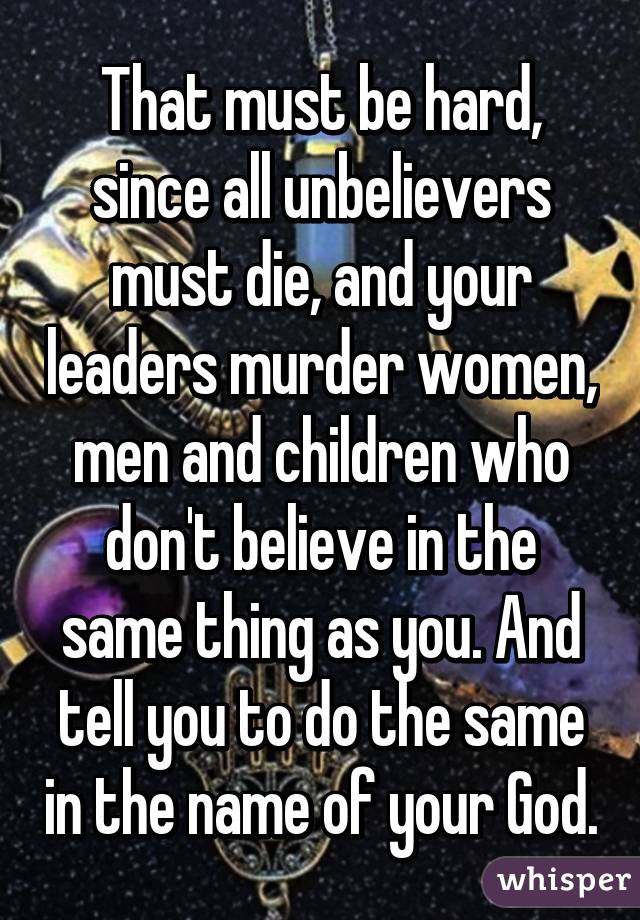 That must be hard, since all unbelievers must die, and your leaders murder women, men and children who don't believe in the same thing as you. And tell you to do the same in the name of your God.