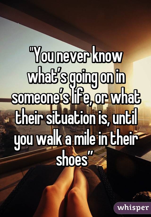 "You never know what’s going on in someone’s life, or what their situation is, until you walk a mile in their shoes” 