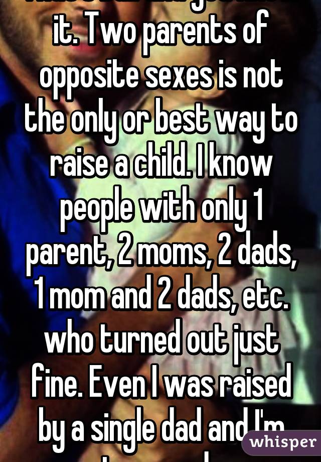 That's bull and you know it. Two parents of opposite sexes is not the only or best way to raise a child. I know people with only 1 parent, 2 moms, 2 dads, 1 mom and 2 dads, etc. who turned out just fine. Even I was raised by a single dad and I'm not messed up.