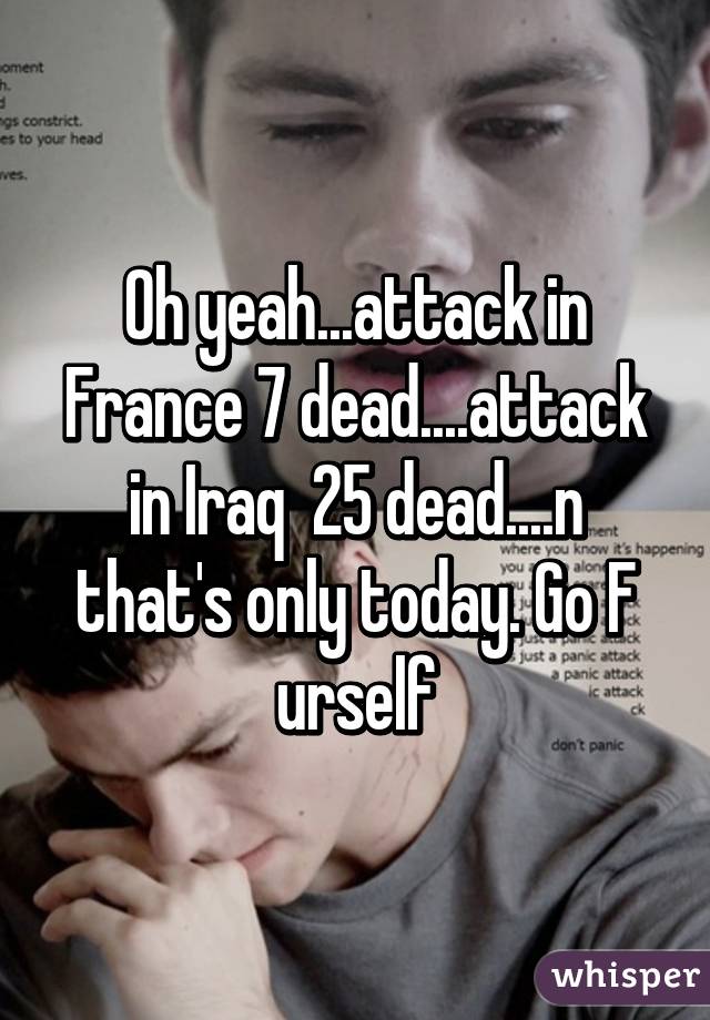 Oh yeah...attack in France 7 dead....attack in Iraq  25 dead....n that's only today. Go F urself