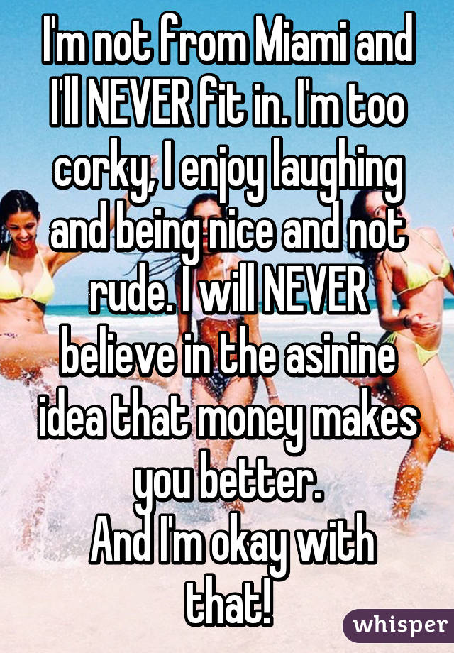 I'm not from Miami and I'll NEVER fit in. I'm too corky, I enjoy laughing and being nice and not rude. I will NEVER believe in the asinine idea that money makes you better.
 And I'm okay with that!