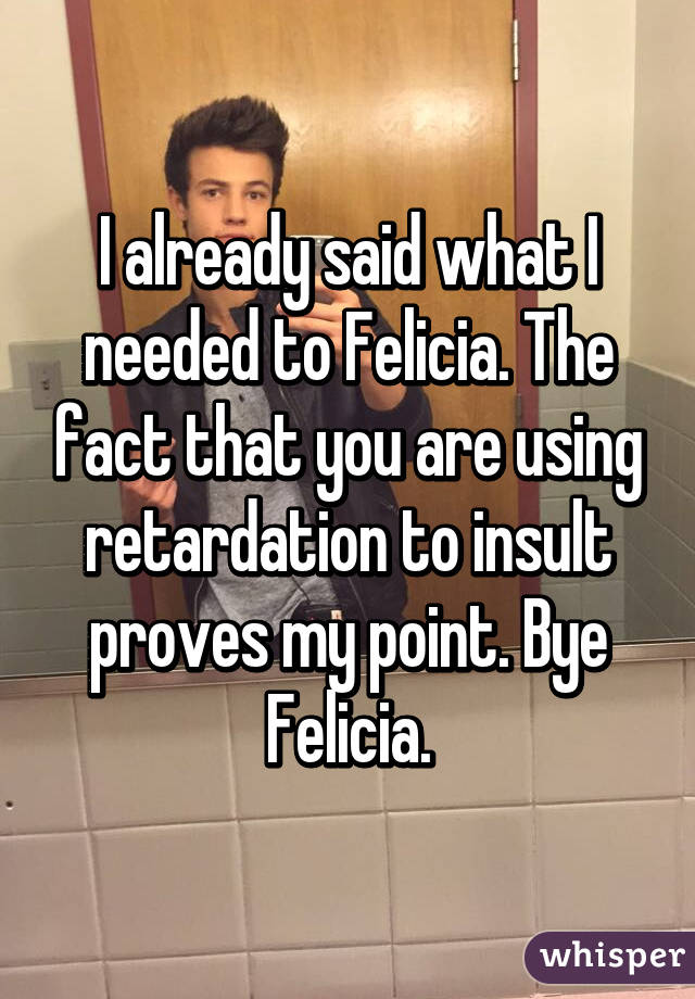 I already said what I needed to Felicia. The fact that you are using retardation to insult proves my point. Bye Felicia.