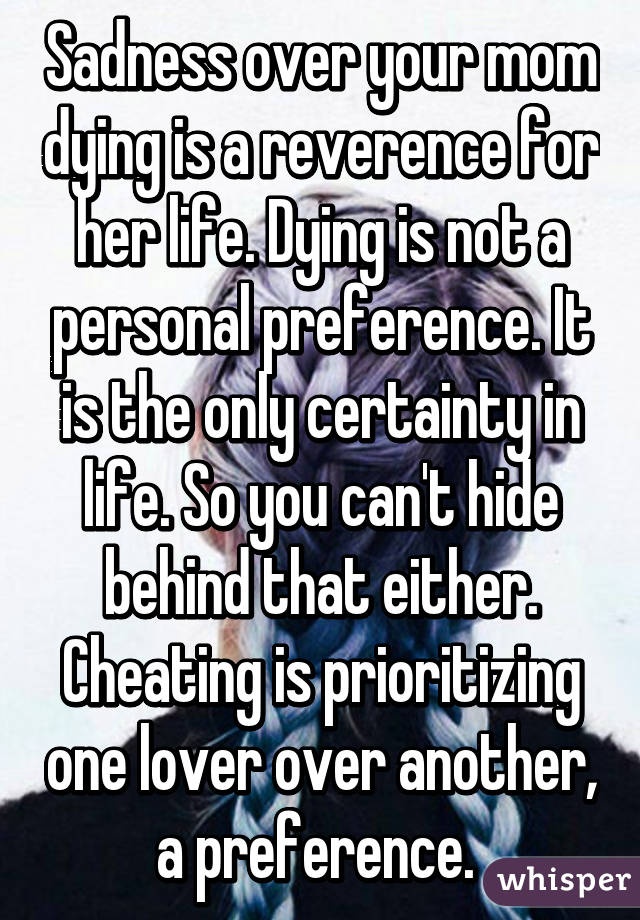 Sadness over your mom dying is a reverence for her life. Dying is not a personal preference. It is the only certainty in life. So you can't hide behind that either. Cheating is prioritizing one lover over another, a preference. 