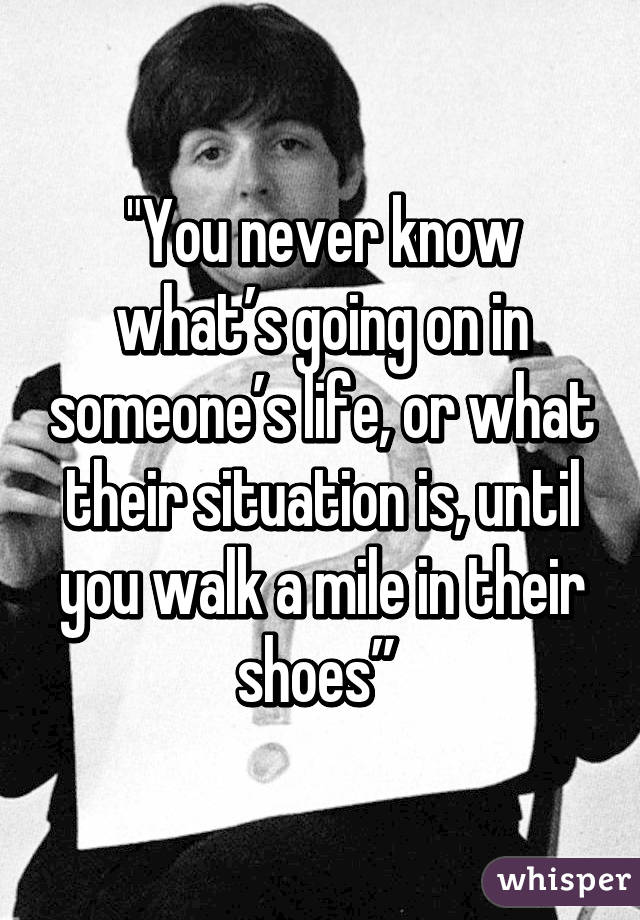 "You never know what’s going on in someone’s life, or what their situation is, until you walk a mile in their shoes” 