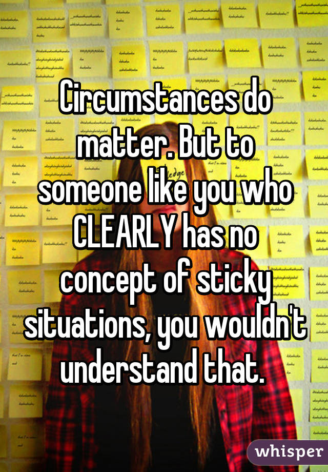 Circumstances do matter. But to someone like you who CLEARLY has no concept of sticky situations, you wouldn't understand that. 