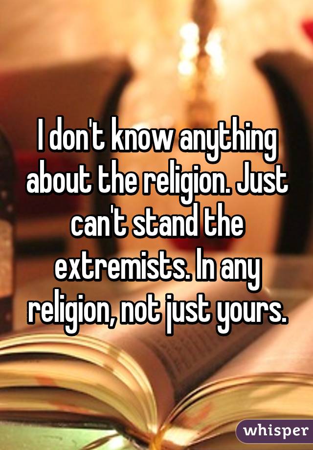 I don't know anything about the religion. Just can't stand the extremists. In any religion, not just yours.