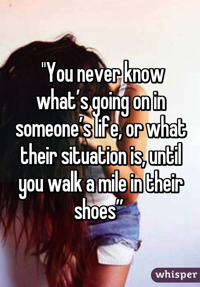  "You never know what’s going on in someone’s life, or what their situation is, until you walk a mile in their shoes” 