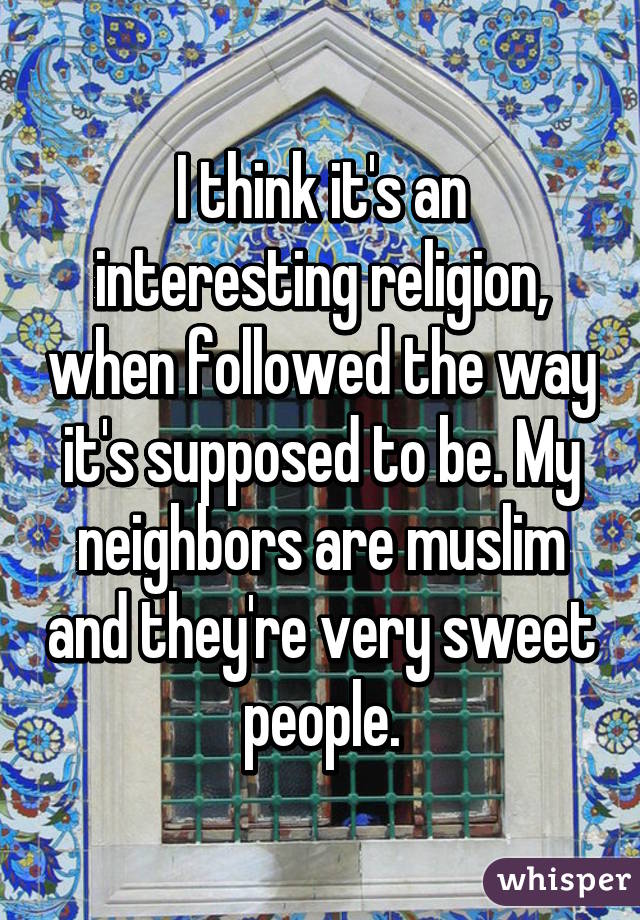 I think it's an interesting religion, when followed the way it's supposed to be. My neighbors are muslim and they're very sweet people.