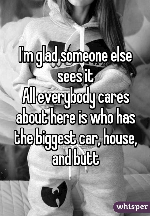 I'm glad someone else sees it
All everybody cares about here is who has the biggest car, house, and butt