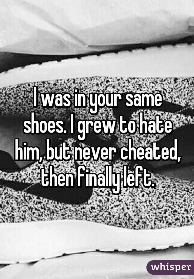 I was in your same shoes. I grew to hate him, but never cheated, then finally left.