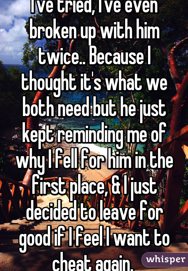 I've tried, I've even broken up with him twice.. Because I thought it's what we both need but he just kept reminding me of why I fell for him in the first place, & I just decided to leave for good if I feel I want to cheat again. 