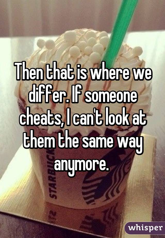 Then that is where we differ. If someone cheats, I can't look at them the same way anymore. 