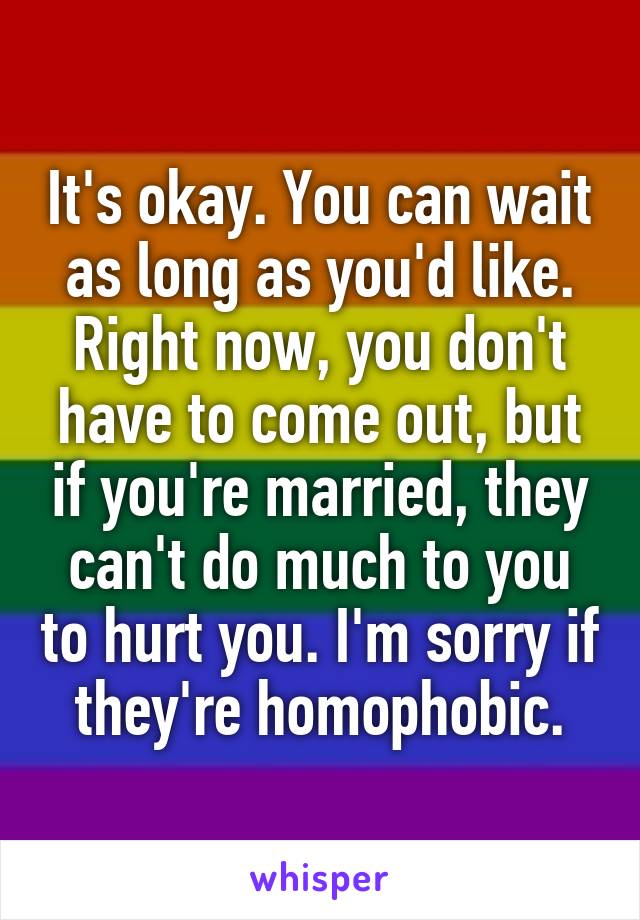 It's okay. You can wait as long as you'd like. Right now, you don't have to come out, but if you're married, they can't do much to you to hurt you. I'm sorry if they're homophobic.