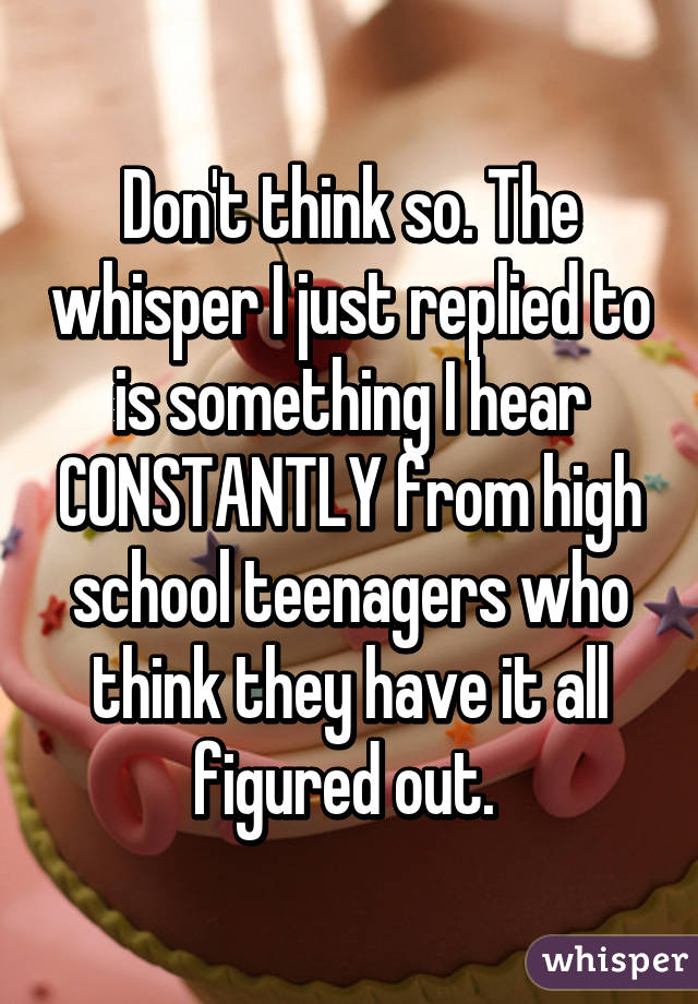 Don't think so. The whisper I just replied to is something I hear CONSTANTLY from high school teenagers who think they have it all figured out. 