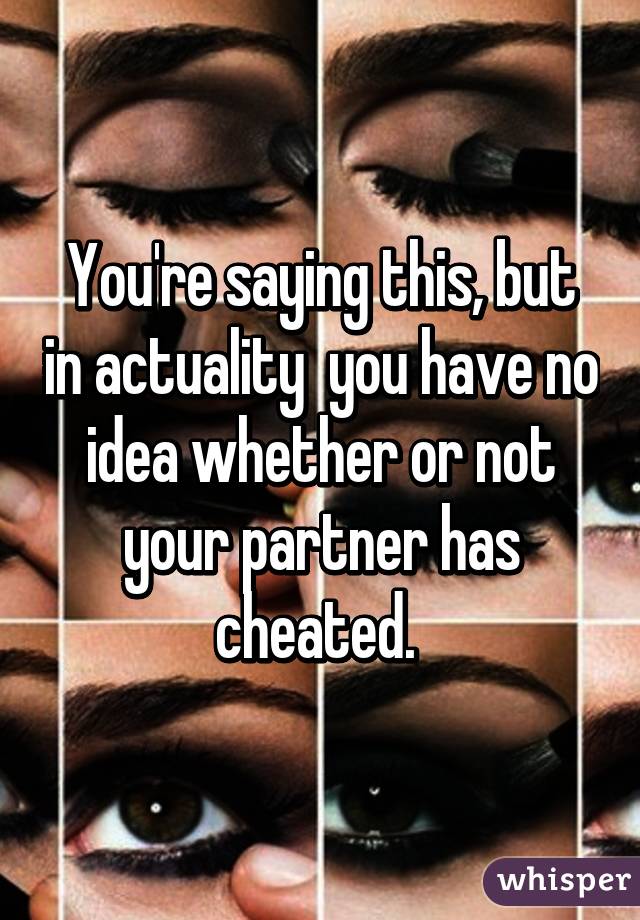 You're saying this, but in actuality  you have no idea whether or not your partner has cheated. 