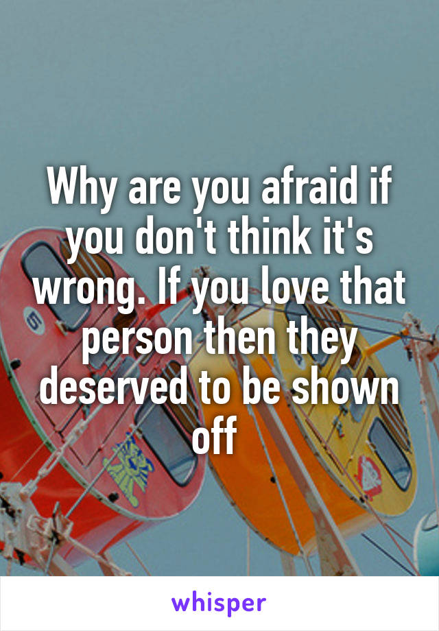 Why are you afraid if you don't think it's wrong. If you love that person then they deserved to be shown off 