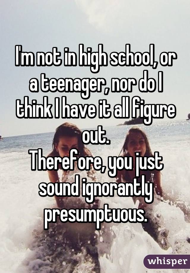 I'm not in high school, or a teenager, nor do I think I have it all figure out.
Therefore, you just sound ignorantly presumptuous.