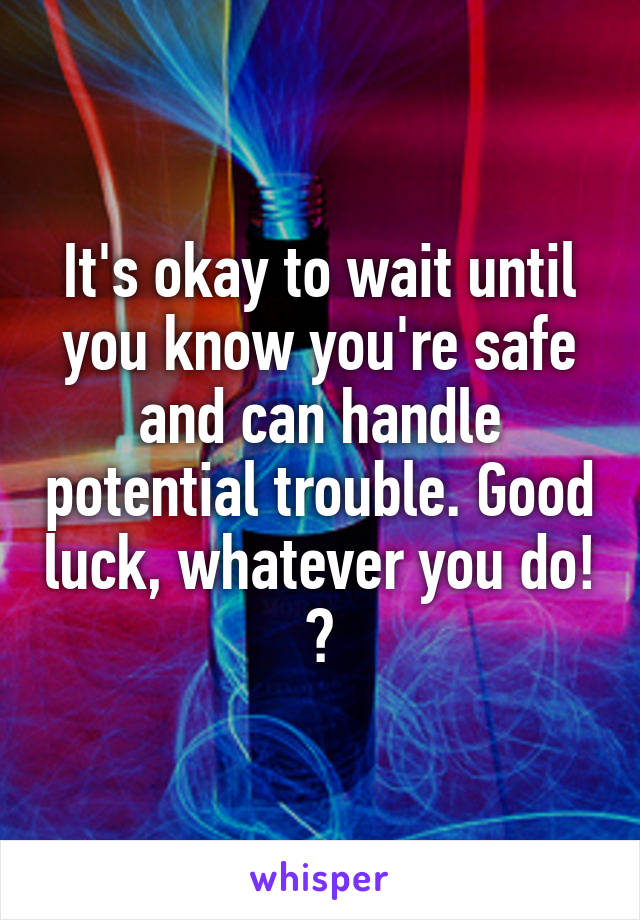 It's okay to wait until you know you're safe and can handle potential trouble. Good luck, whatever you do! 😊