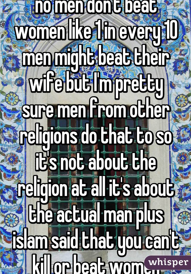 no men don't beat women like 1 in every 10 men might beat their wife but I'm pretty sure men from other religions do that to so it's not about the religion at all it's about the actual man plus islam said that you can't kill or beat women