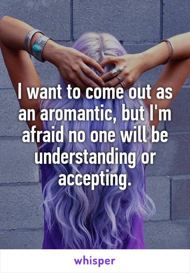 I want to come out as an aromantic, but I'm afraid no one will be understanding or accepting.