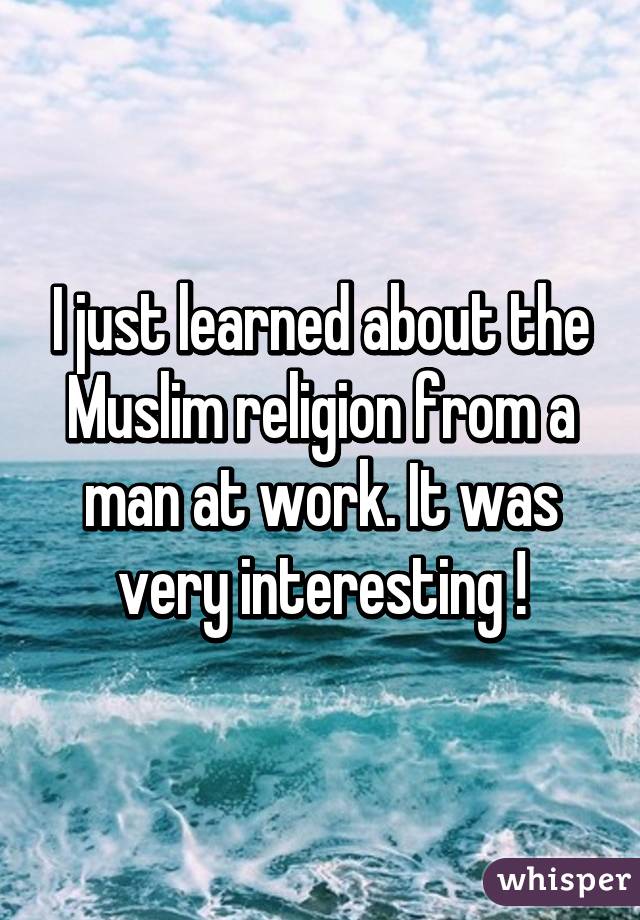 I just learned about the Muslim religion from a man at work. It was very interesting !