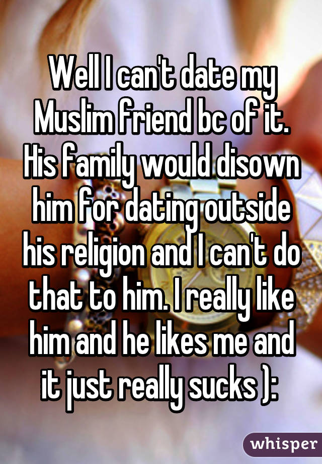 Well I can't date my Muslim friend bc of it. His family would disown him for dating outside his religion and I can't do that to him. I really like him and he likes me and it just really sucks ): 