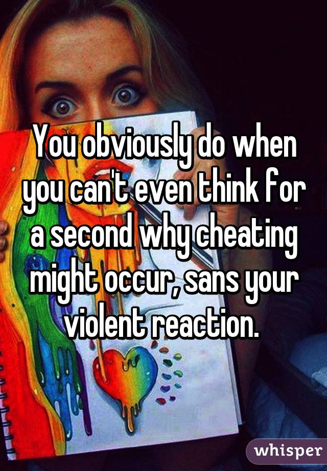 You obviously do when you can't even think for a second why cheating might occur, sans your violent reaction. 