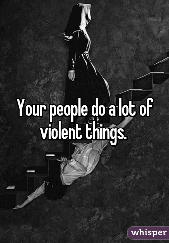 Your people do a lot of violent things. 