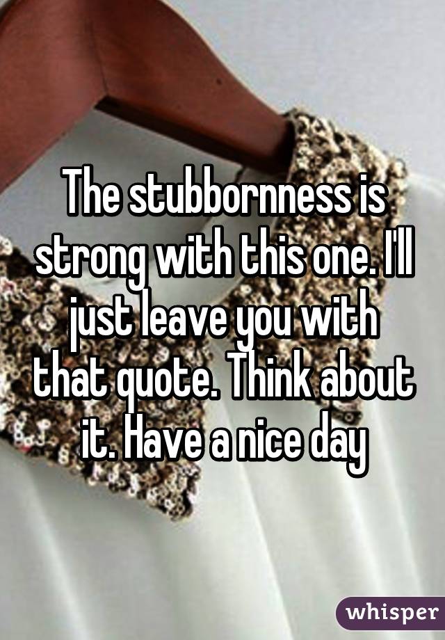 The stubbornness is strong with this one. I'll just leave you with that quote. Think about it. Have a nice day