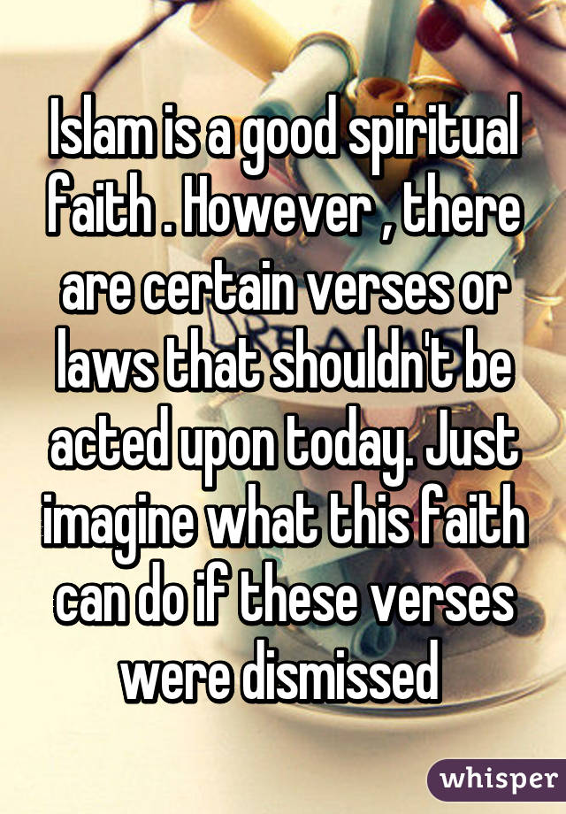 Islam is a good spiritual faith . However , there are certain verses or laws that shouldn't be acted upon today. Just imagine what this faith can do if these verses were dismissed 