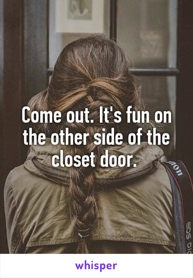 Come out. It's fun on the other side of the closet door. 