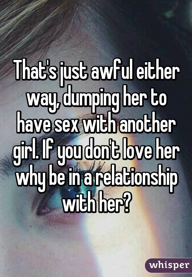 That's just awful either way, dumping her to have sex with another girl. If you don't love her why be in a relationship with her?