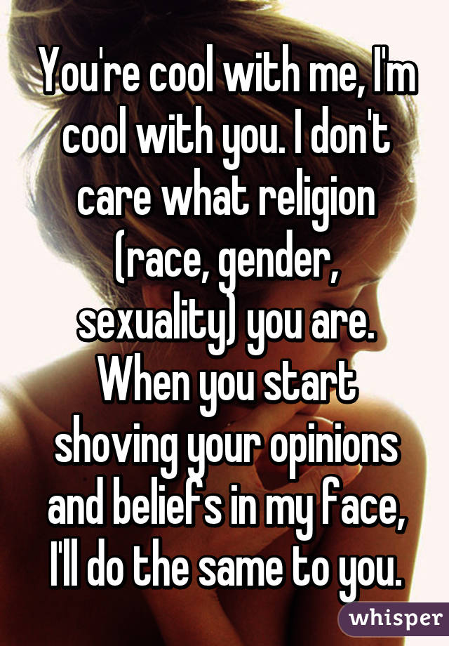 You're cool with me, I'm cool with you. I don't care what religion (race, gender, sexuality) you are. When you start shoving your opinions and beliefs in my face, I'll do the same to you.