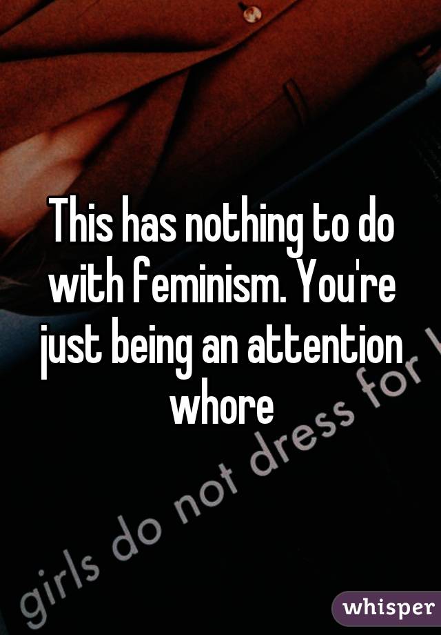 This has nothing to do with feminism. You're just being an attention whore