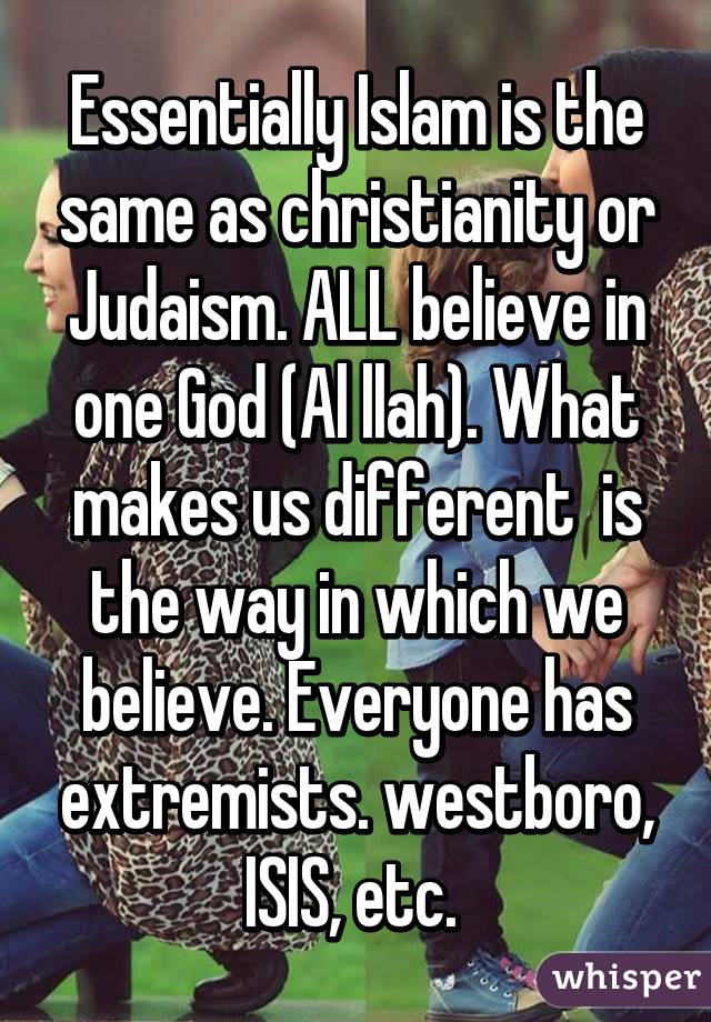 Essentially Islam is the same as christianity or Judaism. ALL believe in one God (Al llah). What makes us different  is the way in which we believe. Everyone has extremists. westboro, ISIS, etc. 