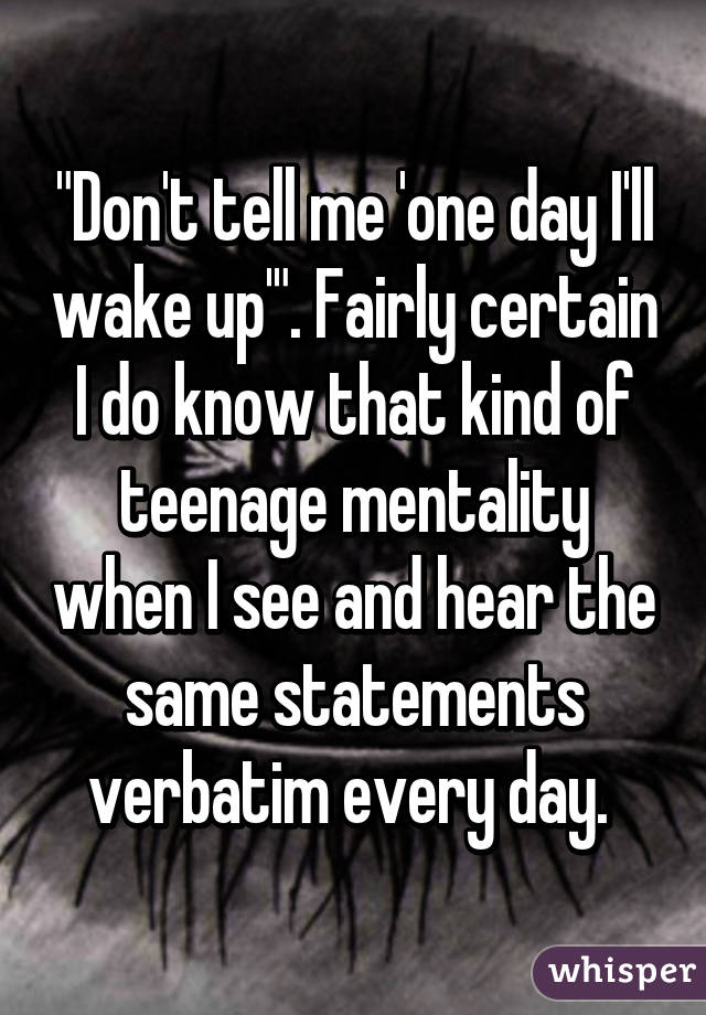 "Don't tell me 'one day I'll wake up'". Fairly certain I do know that kind of teenage mentality when I see and hear the same statements verbatim every day. 