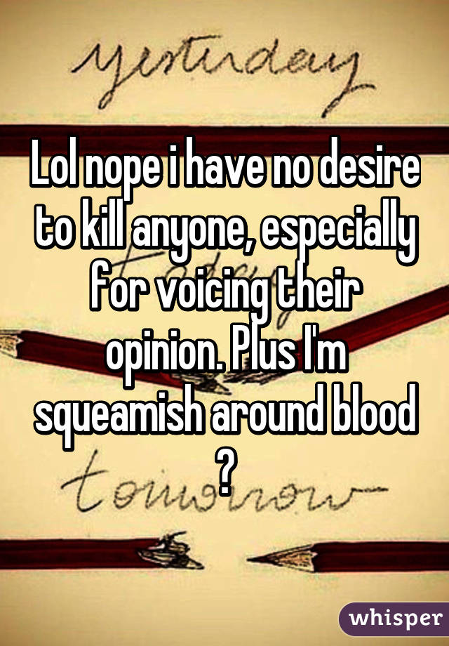 Lol nope i have no desire to kill anyone, especially for voicing their opinion. Plus I'm squeamish around blood 😂