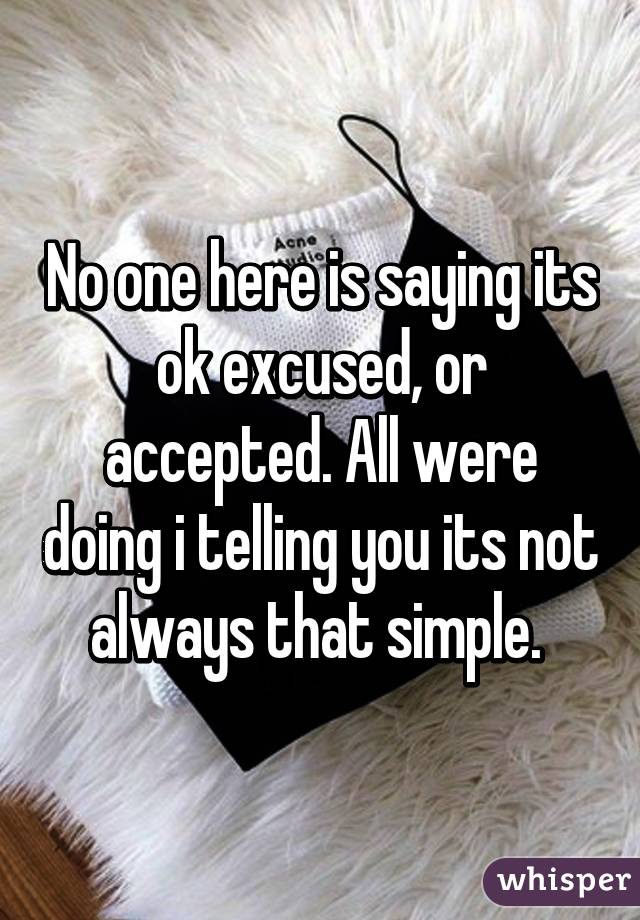 No one here is saying its ok excused, or accepted. All were doing i telling you its not always that simple. 