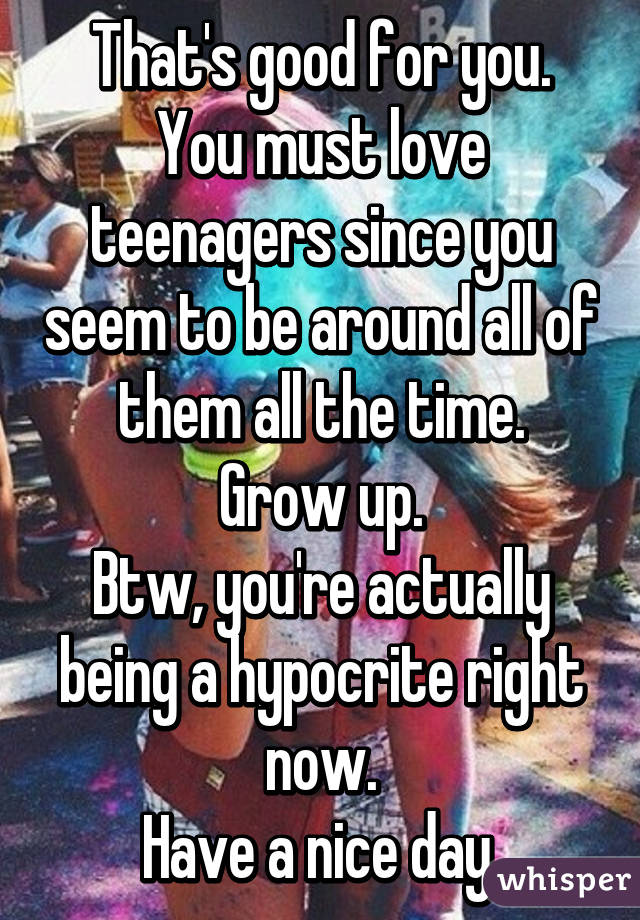 That's good for you.
You must love teenagers since you seem to be around all of them all the time.
Grow up.
Btw, you're actually being a hypocrite right now.
Have a nice day.