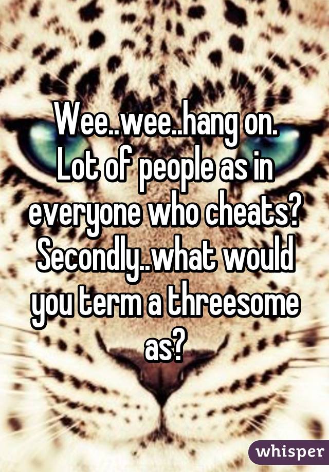 Wee..wee..hang on.
Lot of people as in everyone who cheats?
Secondly..what would you term a threesome as?